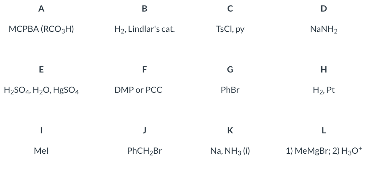 A
MCPBA (RCO3H)
E
H₂SO4, H₂O, HgSO4
I
Mel
B
H₂, Lindlar's cat.
F
DMP or PCC
J
PhCH₂Br
с
TsCl, py
G
PhBr
K
Na, NH3 (I)
D
NaNH2
H
H₂, Pt
L
1) MeMgBr; 2) H3O+