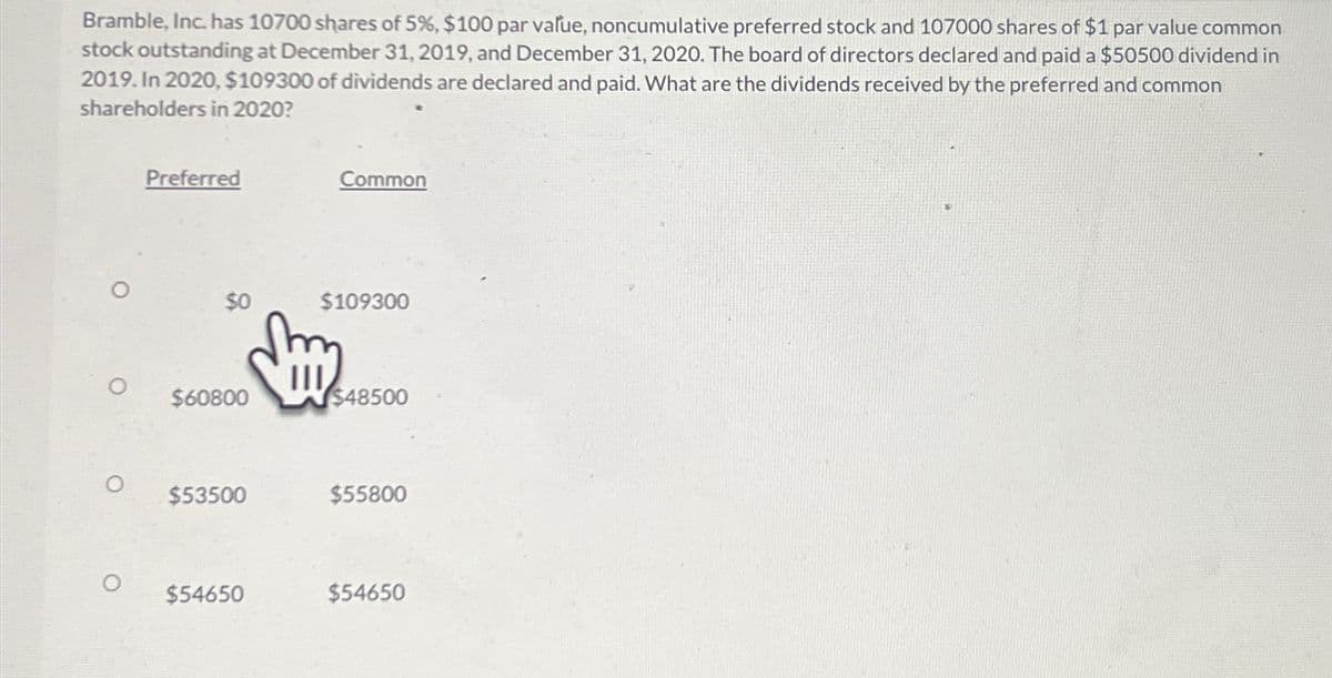 Bramble, Inc. has 10700 shares of 5%, $100 par value, noncumulative preferred stock and 107000 shares of $1 par value common
stock outstanding at December 31, 2019, and December 31, 2020. The board of directors declared and paid a $50500 dividend in
2019. In 2020, $109300 of dividends are declared and paid. What are the dividends received by the preferred and common
shareholders in 2020?
Preferred
Common
$109300
$60800
$48500
$53500
$55800
$54650
$54650