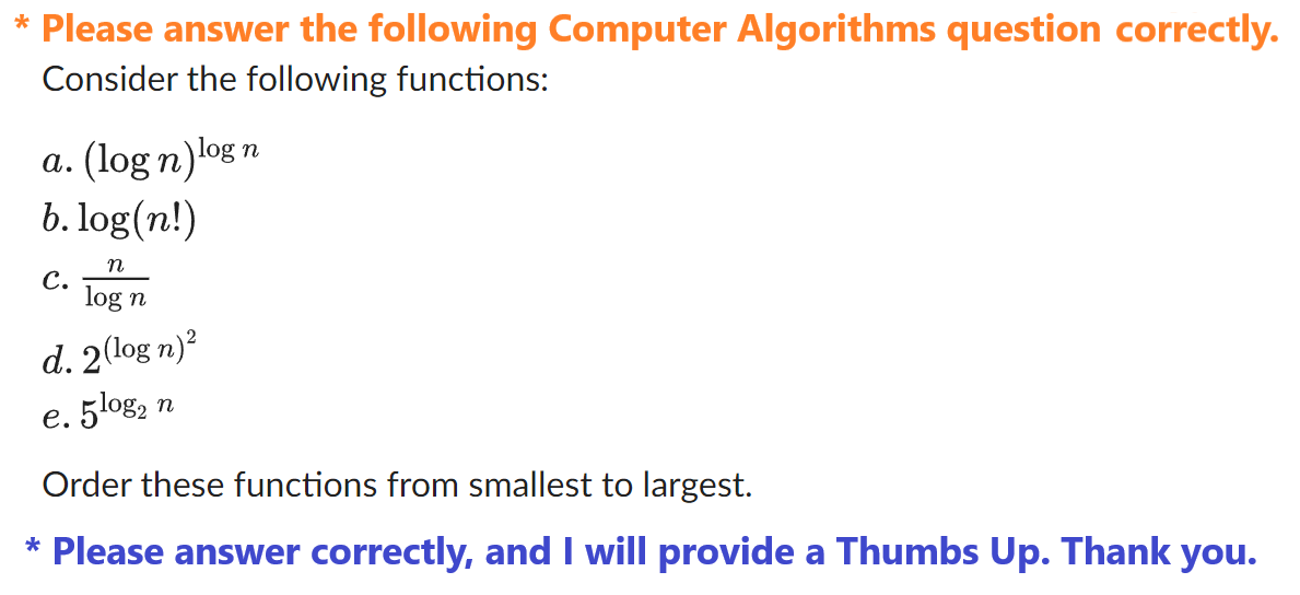 * Please answer the following Computer Algorithms question correctly.
Consider the following functions:
a. (log n)log
b.log(n!)
n
C.
log n
d. 2(log n)²
5 log₂ n
e.
n
Order these functions from smallest to largest.
* Please answer correctly, and I will provide a Thumbs Up. Thank you.