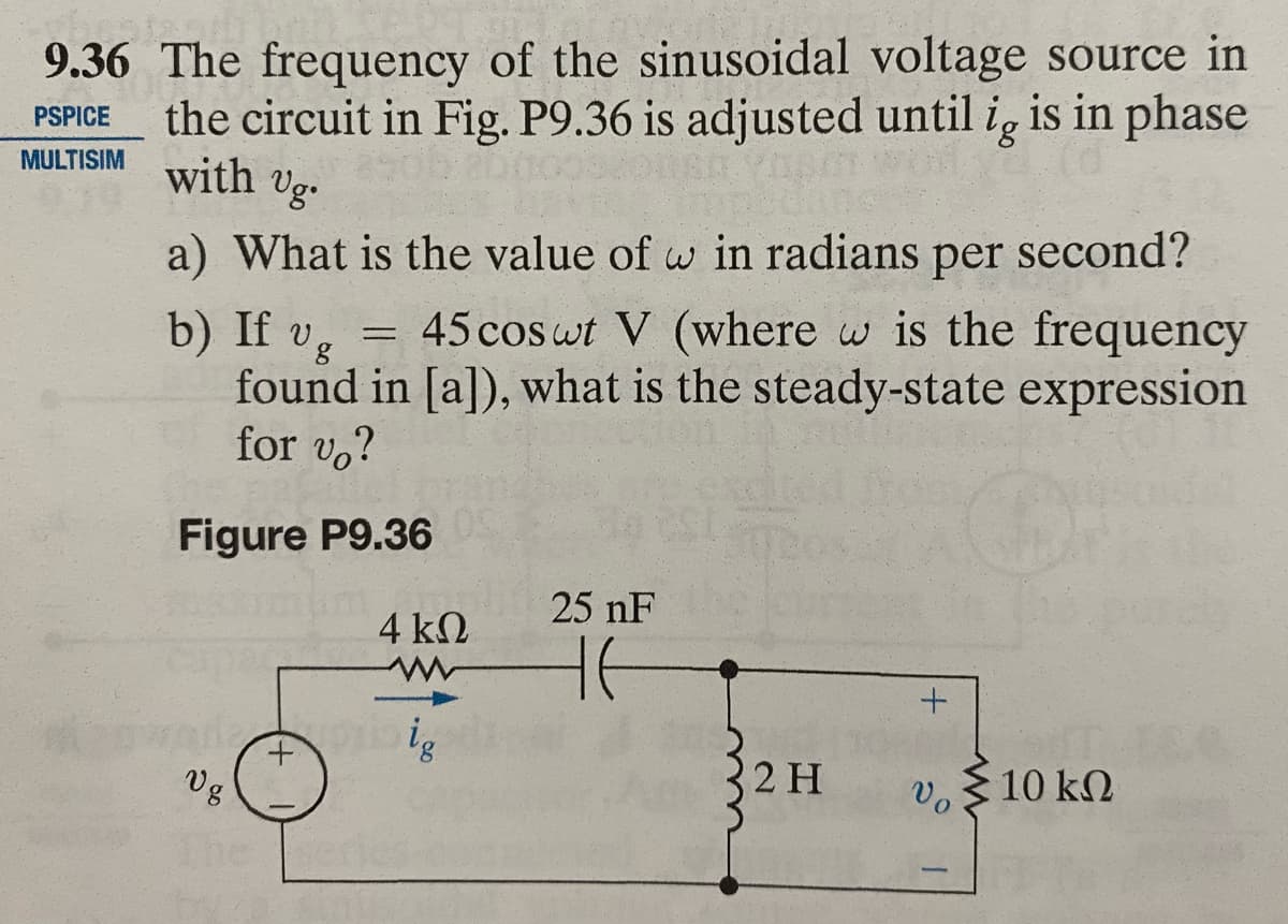 9.36 The frequency of the sinusoidal voltage source in
the circuit in Fig. P9.36 is adjusted until ig is in phase
MULTISIM with Ug.
PSPICE
a) What is the value of w in radians per second?
b) If vg
45 cos ut V (where w is the frequency
found in [a]), what is the steady-state expression
for vo?
C
Figure P9.36
Vg
-
4 ΚΩ
WW
Sig
25 nF
HE
2 H
+
Vo
Σ10 ΚΩ
