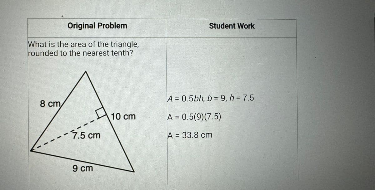 Original Problem
What is the area of the triangle,
rounded to the nearest tenth?
8 cm
7.5 cm
9 cm
10 cm
Student Work
A=0.5bh, b=9, h = 7.5
A=0.5(9) (7.5)
A = 33.8 cm
