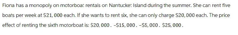 Fiona has a monopoly on motorboat rentals on Nantucket Island during the summer. She can rent five
boats per week at $21,000 each. If she wants to rent six, she can only charge $20,000 each. The price
effect of renting the sixth motorboat is: $20,000. -$15,000. -$5,000. $25,000.