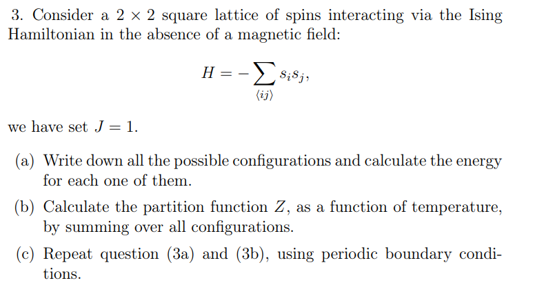 3. Consider a 2 × 2 square lattice of spins interacting via the Ising
Hamiltonian in the absence of a magnetic field:
H =
-
ΣSi Sj,
(ij)
we have set J = 1.
(a) Write down all the possible configurations and calculate the energy
for each one of them.
(b) Calculate the partition function Z, as a function of temperature,
by summing over all configurations.
(c) Repeat question (3a) and (3b), using periodic boundary condi-
tions.