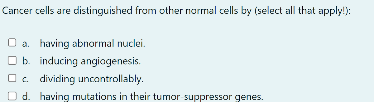 Cancer cells are distinguished from other normal cells by (select all that apply!):
a. having abnormal nuclei.
b. inducing angiogenesis.
☐ c. dividing uncontrollably.
d. having mutations in their tumor-suppressor genes.