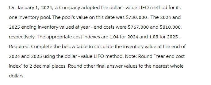 On January 1, 2024, a Company adopted the dollar - value LIFO method for its
one inventory pool. The pool's value on this date was $730,000. The 2024 and
2025 ending inventory valued at year-end costs were $767,000 and $810,000,
respectively. The appropriate cost indexes are 1.04 for 2024 and 1.08 for 2025.
Required: Complete the below table to calculate the inventory value at the end of
2024 and 2025 using the dollar - value LIFO method. Note: Round "Year end cost
index" to 2 decimal places. Round other final answer values to the nearest whole
dollars.