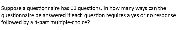 Suppose a questionnaire has 11 questions. In how many ways can the
questionnaire be answered if each question requires a yes or no response
followed by a 4-part multiple-choice?