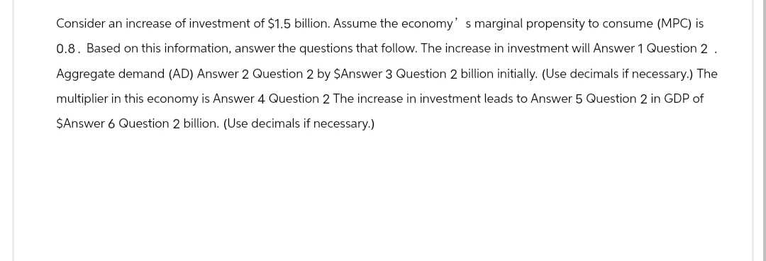 Consider an increase of investment of $1.5 billion. Assume the economy' s marginal propensity to consume (MPC) is
0.8. Based on this information, answer the questions that follow. The increase in investment will Answer 1 Question 2.
Aggregate demand (AD) Answer 2 Question 2 by $Answer 3 Question 2 billion initially. (Use decimals if necessary.) The
multiplier in this economy is Answer 4 Question 2 The increase in investment leads to Answer 5 Question 2 in GDP of
$Answer 6 Question 2 billion. (Use decimals if necessary.)