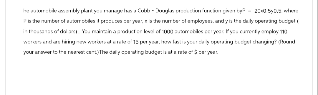 he automobile assembly plant you manage has a Cobb - Douglas production function given byP = 20x0.5y0.5, where
P is the number of automobiles it produces per year, x is the number of employees, and y is the daily operating budget (
in thousands of dollars). You maintain a production level of 1000 automobiles per year. If you currently employ 110
workers and are hiring new workers at a rate of 15 per year, how fast is your daily operating budget changing? (Round
your answer to the nearest cent.) The daily operating budget is at a rate of $ per year.