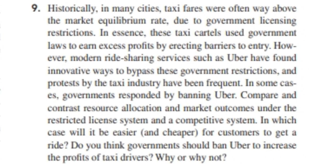 9. Historically, in many cities, taxi fares were often way above
the market equilibrium rate, due to government licensing
restrictions. In essence, these taxi cartels used government
laws to earn excess profits by erecting barriers to entry. How-
ever, modern ride-sharing services such as Uber have found
innovative ways to bypass these government restrictions, and
protests by the taxi industry have been frequent. In some cas-
es, governments responded by banning Uber. Compare and
contrast resource allocation and market outcomes under the
restricted license system and a competitive system. In which
case will it be easier (and cheaper) for customers to get a
ride? Do you think governments should ban Uber to increase
the profits of taxi drivers? Why or why not?