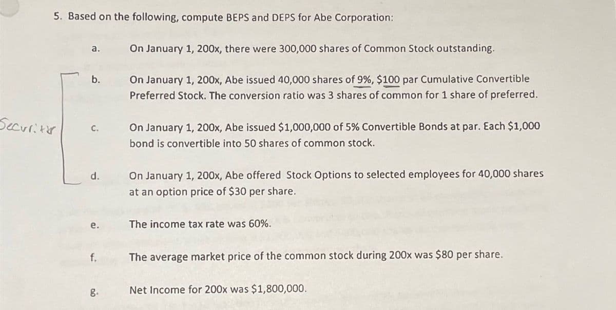 Security
5. Based on the following, compute BEPS and DEPS for Abe Corporation:
a.
On January 1, 200x, there were 300,000 shares of Common Stock outstanding.
b.
C.
d.
On January 1, 200x, Abe issued 40,000 shares of 9%, $100 par Cumulative Convertible
Preferred Stock. The conversion ratio was 3 shares of common for 1 share of preferred.
On January 1, 200x, Abe issued $1,000,000 of 5% Convertible Bonds at par. Each $1,000
bond is convertible into 50 shares of common stock.
On January 1, 200x, Abe offered Stock Options to selected employees for 40,000 shares
at an option price of $30 per share.
e.
The income tax rate was 60%.
f.
The average market price of the common stock during 200x was $80 per share.
g.
Net Income for 200x was $1,800,000.