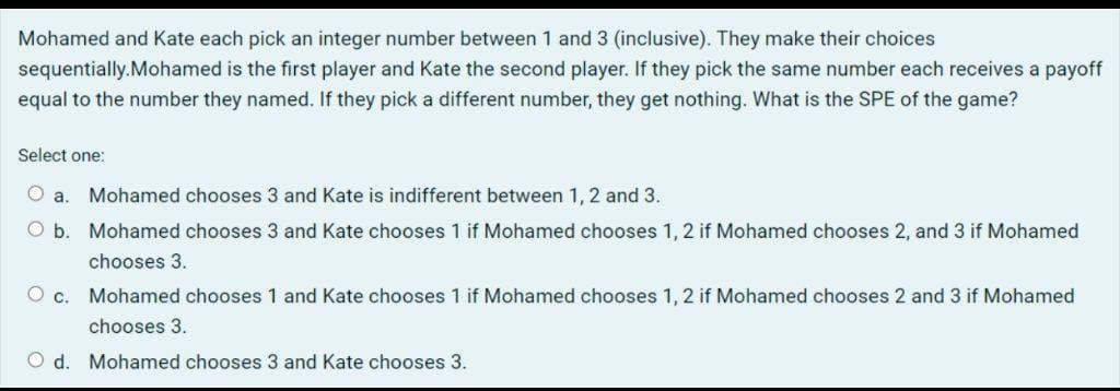 Mohamed and Kate each pick an integer number between 1 and 3 (inclusive). They make their choices
sequentially.Mohamed is the first player and Kate the second player. If they pick the same number each receives a payoff
equal to the number they named. If they pick a different number, they get nothing. What is the SPE of the game?
Select one:
a. Mohamed chooses 3 and Kate is indifferent between 1, 2 and 3.
b. Mohamed chooses 3 and Kate chooses 1 if Mohamed chooses 1, 2 if Mohamed chooses 2, and 3 if Mohamed
chooses 3.
O c. Mohamed chooses 1 and Kate chooses 1 if Mohamed chooses 1,2 if Mohamed chooses 2 and 3 if Mohamed
chooses 3.
Od. Mohamed chooses 3 and Kate chooses 3.