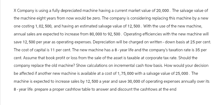 X Company is using a fully depreciated machine having a current market value of 20,000. The salvage value of
the machine eight years from now would be zero. The company is considering replacing this machine by a new
one costing 1,02, 500, and having an estimated salvage value of 12,500. With the use of the new machine,
annual sales are expected to increase from 80,000 to 92, 500. Operating efficiencies with the new machine will
save 12,500 per year as operating expenses. Depreciation will be charged on written - down basis at 25 per cent.
The cost of capital is 11 per cent. The new machine has a 8-year life and the company's taxation rate is 35 per
cent. Assume that book profit or loss from the sale of the asset is taxable at corporate tax rate. Should the
company replace the old machine? Show calculations on incremental cash flow basis. How would your decision
be affected if another new machine is available at a cost of 1,75,000 with a salvage value of 25,000. The
machine is expected to increase sales by 12,500 a year and save 30,000 of operating expenses annually over its
8-year life. prepare a proper cashflow table to answer and discount the cashflows at the end