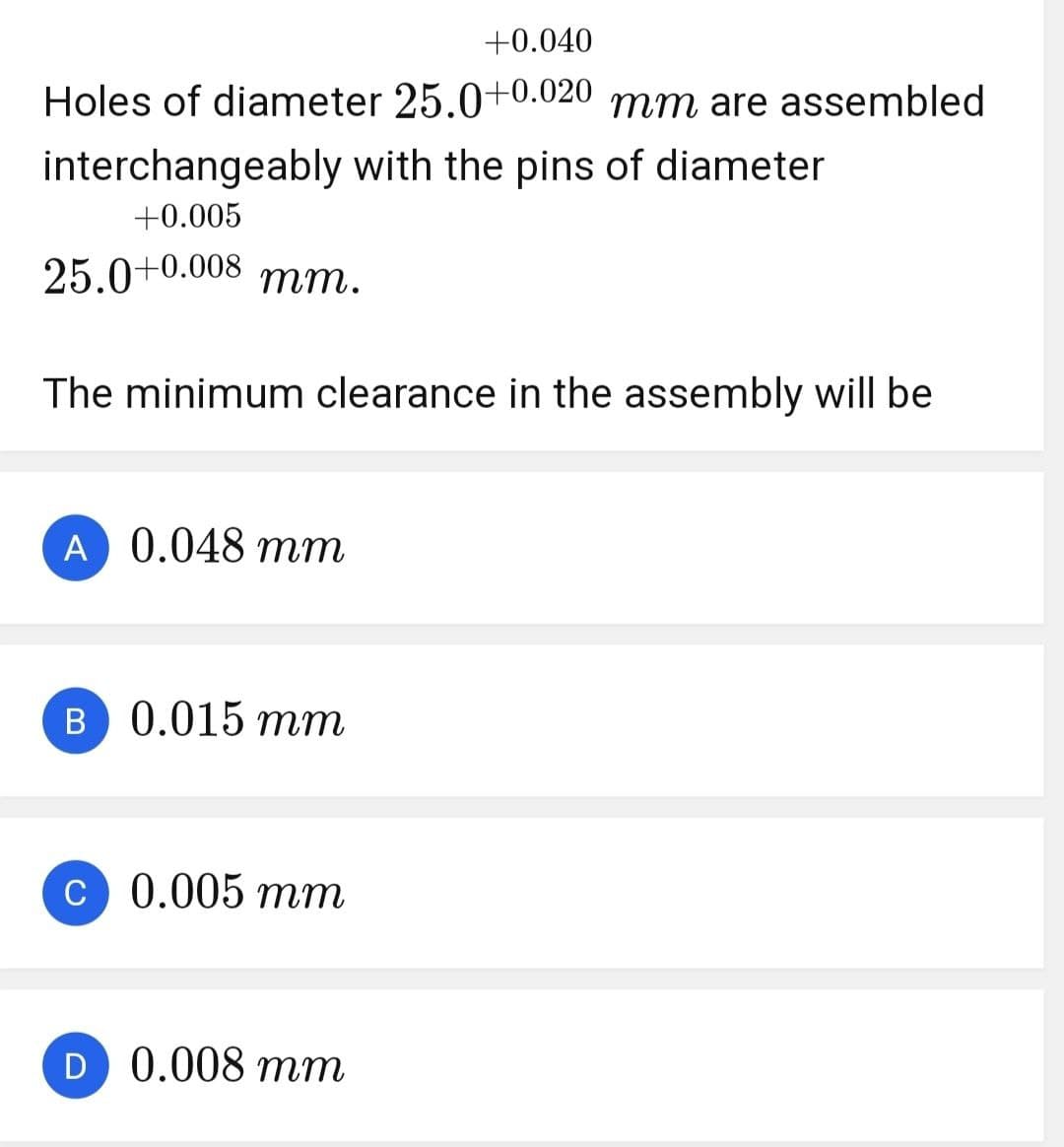 +0.040
Holes of diameter 25.0+0.020 mm are assembled
interchangeably with the pins of diameter
+0.005
25.0+0.008 mm.
The minimum clearance in the assembly will be
A 0.048 mm
B 0.015 mm
C 0.005 mm
D 0.008 mm