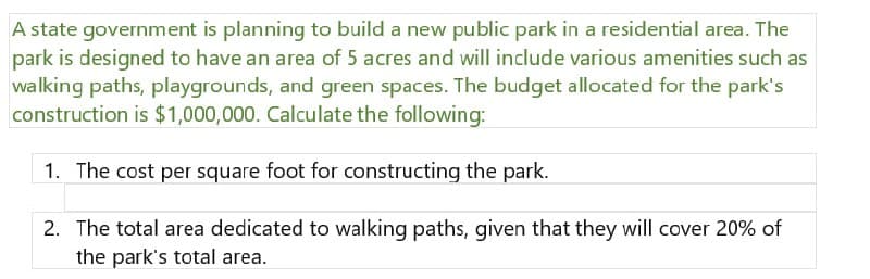 A state government is planning to build a new public park in a residential area. The
park is designed to have an area of 5 acres and will include various amenities such as
walking paths, playgrounds, and green spaces. The budget allocated for the park's
construction is $1,000,000. Calculate the following:
1. The cost per square foot for constructing the park.
2. The total area dedicated to walking paths, given that they will cover 20% of
the park's total area.