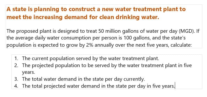 A state is planning to construct a new water treatment plant to
meet the increasing demand for clean drinking water.
The proposed plant is designed to treat 50 million gallons of water per day (MGD). If
the average daily water consumption per person is 100 gallons, and the state's
population is expected to grow by 2% annually over the next five years, calculate:
1. The current population served by the water treatment plant.
2. The projected population to be served by the water treatment plant in five
years.
3. The total water demand in the state per day currently.
4. The total projected water demand in the state per day in five years.