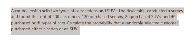 A car dealership sells two types of cars: sedans and SUVs. The dealership conducted a survey
and found that out of 200 customers, 120 purchased sedans, 80 purchased SUVs, and 40
purchased both types of cars. Calculate the probability that a randomly selected customer
purchased either a sedan or an SUV.