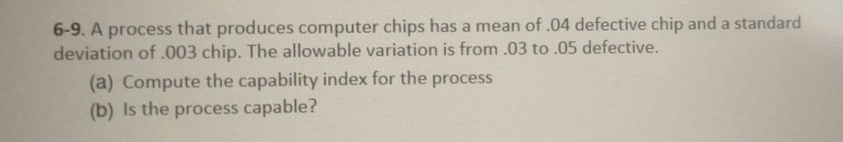 6-9. A process that produces computer chips has a mean of .04 defective chip and a standard
deviation of .003 chip. The allowable variation is from .03 to .05 defective.
(a) Compute the capability index for the process
(b) Is the process capable?
