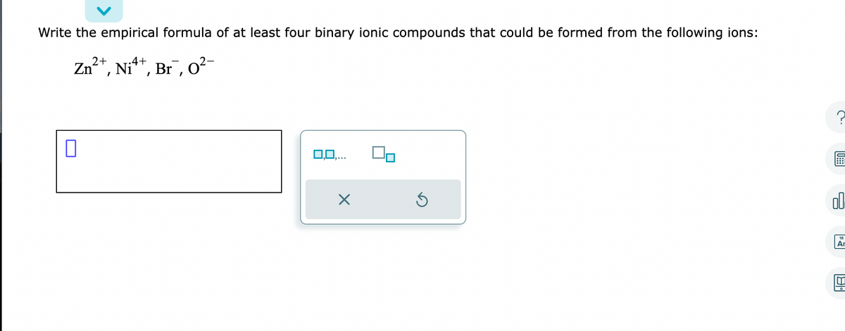 Write the empirical formula of at least four binary ionic compounds that could be formed from the following ions:
Zn²+, Ni²+, Br¯, 0²
0
X
Ś
6
00
Ar
IT]