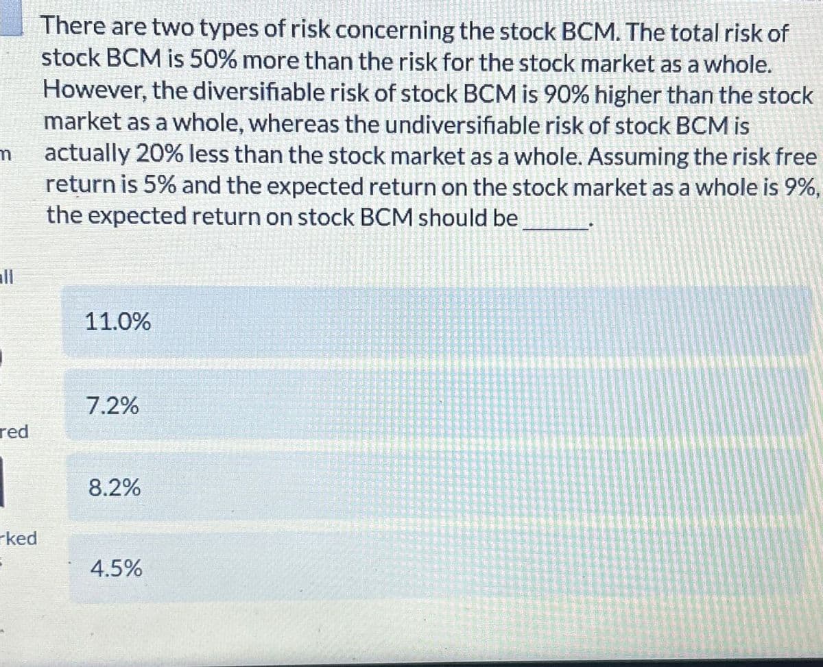red
There are two types of risk concerning the stock BCM. The total risk of
stock BCM is 50% more than the risk for the stock market as a whole.
However, the diversifiable risk of stock BCM is 90% higher than the stock
market as a whole, whereas the undiversifiable risk of stock BCM is
actually 20% less than the stock market as a whole. Assuming the risk free
return is 5% and the expected return on the stock market as a whole is 9%,
the expected return on stock BCM should be
11.0%
7.2%
8.2%
ked
4.5%