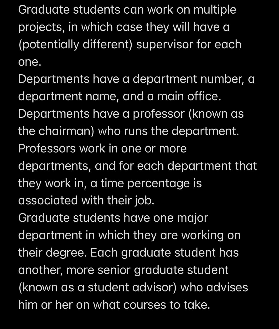 Graduate students can work on multiple
projects, in which case they will have a
(potentially different) supervisor for each
one.
Departments have a department number, a
department name, and a main office.
Departments have a professor (known as
the chairman) who runs the department.
Professors work in one or more
departments, and for each department that
they work in, a time percentage is
associated with their job.
Graduate students have one major
department in which they are working on
their degree. Each graduate student has
another, more senior graduate student
(known as a student advisor) who advises
him or her on what courses to take.