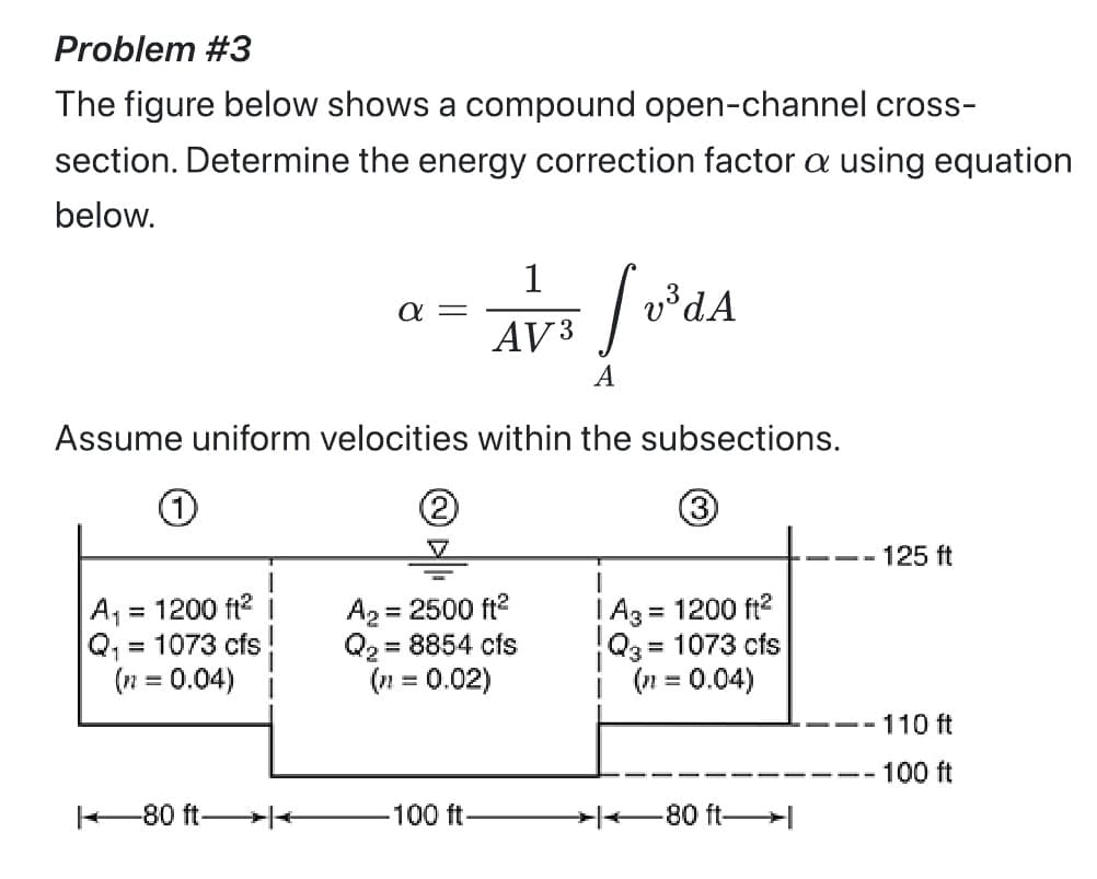Problem #3
The figure below shows a compound open-channel cross-
section. Determine the energy correction factor a using equation
below.
fuºda
v³ d A
A
Assume uniform velocities within the subsections.
(3)
1
A₁ = 1200 ft²
Q₁ = 1073 cfs
(n = 0.04)
80 ft->|<
α=
2
1
AV 3
A₂ = 2500 ft²
Q₂ = 8854 cfs
(n= 0.02)
-100 ft-
| A3 = 1200 ft²
Q3 = 1073 cfs
(n = 0.04)
80 ft-
125 ft
- 110 ft
- 100 ft