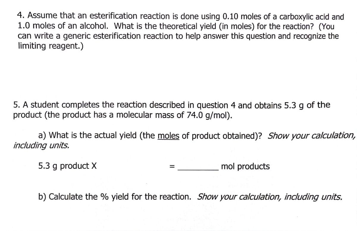 4. Assume that an esterification reaction is done using 0.10 moles of a carboxylic acid and
1.0 moles of an alcohol. What is the theoretical yield (in moles) for the reaction? (You
can write a generic esterification reaction to help answer this question and recognize the
limiting reagent.)
5. A student completes the reaction described in question 4 and obtains 5.3 g of the
product (the product has a molecular mass of 74.0 g/mol).
a) What is the actual yield (the moles of product obtained)? Show your calculation,
including units.
5.3 g product X
mol products
b) Calculate the % yield for the reaction. Show your calculation, including units.