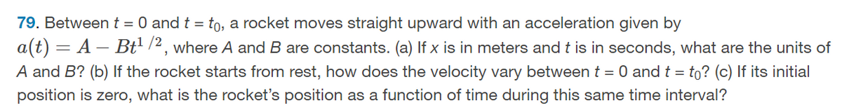 79. Between t = 0 and t = to, a rocket moves straight upward with an acceleration given by
a(t) = A — Bt¹/2, where A and B are constants. (a) If x is in meters and t is in seconds, what are the units of
A and B? (b) If the rocket starts from rest, how does the velocity vary between t = 0 and t = to? (c) If its initial
position is zero, what is the rocket's position as a function of time during this same time interval?