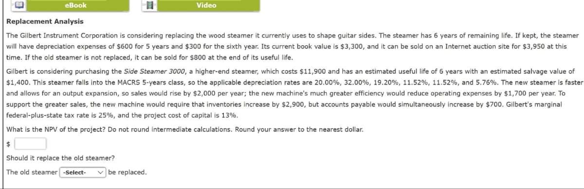 eBook
Replacement Analysis
目
Video
The Gilbert Instrument Corporation is considering replacing the wood steamer it currently uses to shape guitar sides. The steamer has 6 years of remaining life. If kept, the steamer
will have depreciation expenses of $600 for 5 years and $300 for the sixth year. Its current book value is $3,300, and it can be sold on an Internet auction site for $3,950 at this
time. If the old steamer is not replaced, it can be sold for $800 at the end of its useful life.
Gilbert is considering purchasing the Side Steamer 3000, a higher-end steamer, which costs $11,900 and has an estimated useful life of 6 years with an estimated salvage value of
$1,400. This steamer falls into the MACRS 5-years class, so the applicable depreciation rates are 20.00%, 32.00%, 19.20%, 11.52 %, 11.52 %, and 5.76%. The new steamer is faster
and allows for an output expansion, so sales would rise by $2,000 per year; the new machine's much greater efficiency would reduce operating expenses by $1,700 per year. To
support the greater sales, the new machine would require that inventories increase by $2,900, but accounts payable would simultaneously increase by $700. Gilbert's marginal
federal-plus-state tax rate is 25%, and the project cost of capital is 13%.
What is the NPV of the project? Do not round intermediate calculations. Round your answer to the nearest dollar.
$
Should it replace the old steamer?
The old steamer -Select- be replaced.