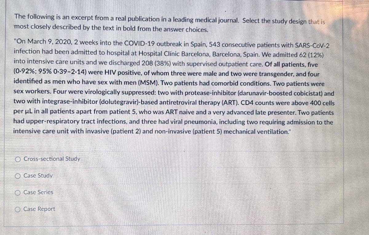 The following is an excerpt from a real publication in a leading medical journal. Select the study design that is
most closely described by the text in bold from the answer choices.
"On March 9, 2020, 2 weeks into the COVID-19 outbreak in Spain, 543 consecutive patients with SARS-CoV-2
infection had been admitted to hospital at Hospital Clínic Barcelona, Barcelona, Spain. We admitted 62 (12%)
into intensive care units and we discharged 208 (38%) with supervised outpatient care. Of all patients, five
(0-92%; 95% 0.39-2-14) were HIV positive, of whom three were male and two were transgender, and four
identified as men who have sex with men (MSM). Two patients had comorbid conditions. Two patients were
sex workers. Four were virologically suppressed: two with protease-inhibitor (darunavir-boosted cobicistat) and
two with integrase-inhibitor (dolutegravir)-based antiretroviral therapy (ART). CD4 counts were above 400 cells
per μL in all patients apart from patient 5, who was ART naive and a very advanced late presenter. Two patients
had upper-respiratory tract infections, and three had viral pneumonia, including two requiring admission to the
intensive care unit with invasive (patient 2) and non-invasive (patient 5) mechanical ventilation."
O Cross-sectional Study
O Case Study
O Case Series
Case Report