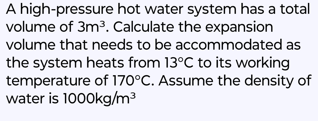 A high-pressure hot water system has a total
volume of 3m³. Calculate the expansion
volume that needs to be
accommodated as
the system heats from 13°C to its working
temperature of 170°C. Assume the density of
water is 1000kg/m³