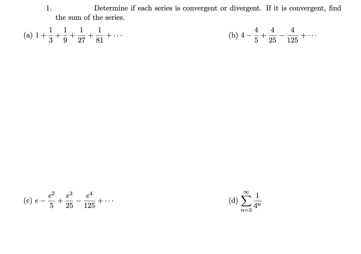 1.
Determine if each series is convergent or divergent. If it is convergent, find
the sum of the series.
1 1 1
1
(a) 1+
+ +
9 27
+
81
4
(b) 4
-
+
25
+
125
(c) e
5
25
(d)
125
3
n=3
11
4n