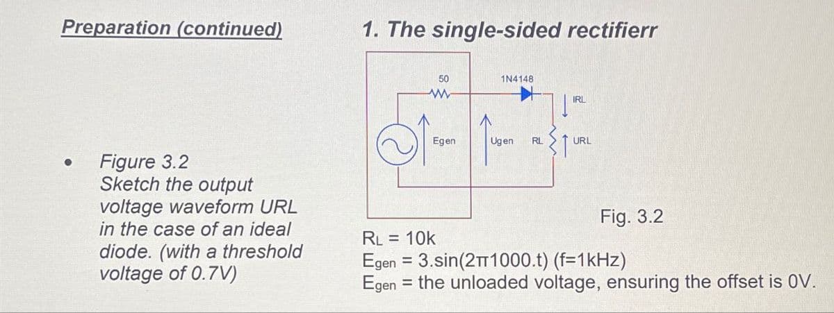 Preparation (continued)
1. The single-sided rectifierr
50
1N4148
www
IRL
Egen
Ugen RL
URL
Figure 3.2
Sketch the output
voltage waveform URL
in the case of an ideal
diode. (with a threshold
voltage of 0.7V)
RL = 10k
=
Fig. 3.2
Egen 3.sin(2π1000.t) (f=1kHz)
Egen the unloaded voltage, ensuring the offset is OV.