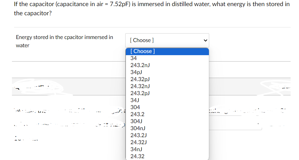 If the capacitor (capacitance in air = 7.52pF) is immersed in distilled water, what energy is then stored in
the capacitor?
Energy stored in the cpacitor immersed in
water
[Choose]
[Choose ]
34
243.2nJ
34pJ
24.32pJ
24.32nJ
243.2pJ
34J
304
243.2
304J
304nJ
243.2J
24.32J
34nJ
24.32