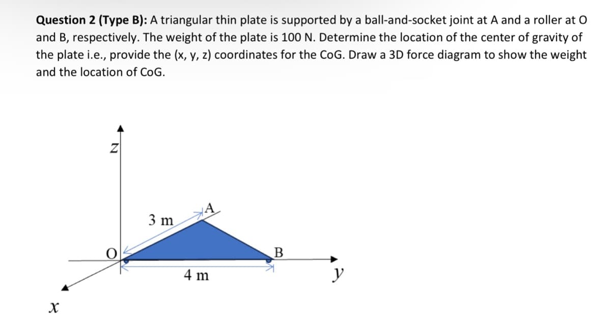 Question 2 (Type B): A triangular thin plate is supported by a ball-and-socket joint at A and a roller at O
and B, respectively. The weight of the plate is 100 N. Determine the location of the center of gravity of
the plate i.e., provide the (x, y, z) coordinates for the CoG. Draw a 3D force diagram to show the weight
and the location of CoG.
X
Z
3 m
4 m
B
y