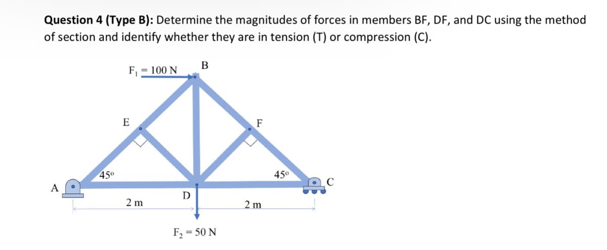 Question 4 (Type B): Determine the magnitudes of forces in members BF, DF, and DC using the method
of section and identify whether they are in tension (T) or compression (C).
A
E
B
F₁
= 100 N
45°
2 m
D
F₂ = 50 N
2 m
F
45°