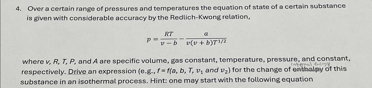4. Over a certain range of pressures and temperatures the equation of state of a certain substance
is given with considerable accuracy by the Redlich-Kwong relation,
p =
RT
v-b
a
v(v + b)T1/2
where v, R, T, P, and A are specific volume, gas constant, temperature, pressure, and constant,
internal encry
respectively. Drive an expression (e.g., f= f(a, b, T, v₁ and v₂) for the change of enthalpy of this
substance in an isothermal process. Hint: one may start with the following equation