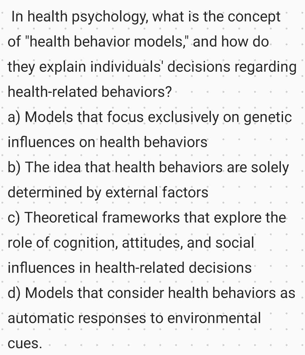 In health psychology, what is the concept
of "health behavior models," and how do
they explain individuals' decisions regarding
health-related behaviors?
a) Models that focus exclusively on genetic
influences on health behaviors
b) The idea that health behaviors are solely
determined by external factors
c) Theoretical frameworks that explore the
role of cognition, attitudes, and social
influences in health-related decisions
d) Models that consider health behaviors as
automatic responses to environmental
cues.