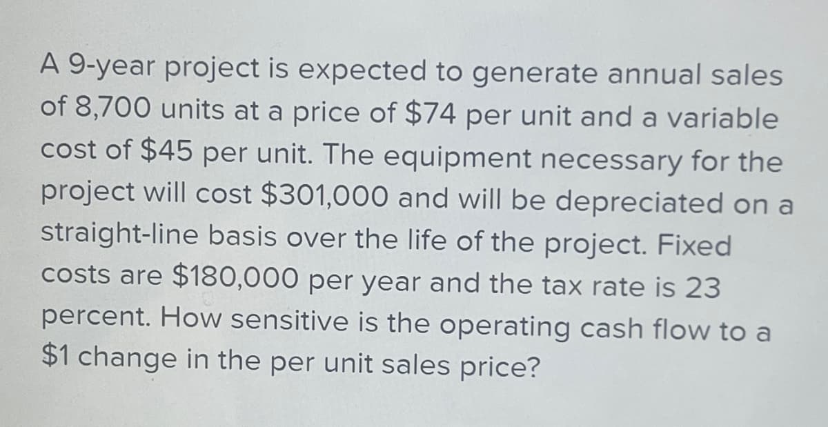 A 9-year project is expected to generate annual sales
of 8,700 units at a price of $74 per unit and a variable
cost of $45 per unit. The equipment necessary for the
project will cost $301,000 and will be depreciated on a
straight-line basis over the life of the project. Fixed
costs are $180,000 per year and the tax rate is 23
percent. How sensitive is the operating cash flow to a
$1 change in the per unit sales price?