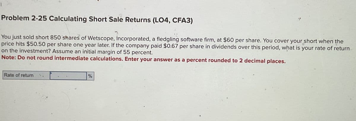 Problem 2-25 Calculating Short Sale Returns (LO4, CFA3)
You just sold short 850 shares of Wetscope, Incorporated, a fledgling software firm, at $60 per share. You cover your short when the
price hits $50.50 per share one year later. If the company paid $0.67 per share in dividends over this period, what is your rate of return
on the investment? Assume an initial margin of 55 percent.
Note: Do not round intermediate calculations. Enter your answer as a percent rounded to 2 decimal places.
Rate of return
%