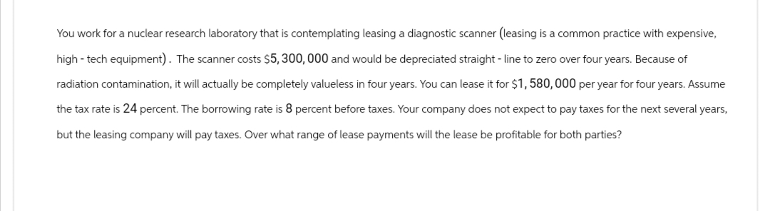 You work for a nuclear research laboratory that is contemplating leasing a diagnostic scanner (leasing is a common practice with expensive,
high-tech equipment). The scanner costs $5,300,000 and would be depreciated straight-line to zero over four years. Because of
radiation contamination, it will actually be completely valueless in four years. You can lease it for $1,580,000 per year for four years. Assume
the tax rate is 24 percent. The borrowing rate is 8 percent before taxes. Your company does not expect to pay taxes for the next several years,
but the leasing company will pay taxes. Over what range of lease payments will the lease be profitable for both parties?