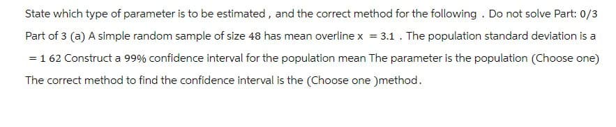 State which type of parameter is to be estimated, and the correct method for the following. Do not solve Part: 0/3
Part of 3 (a) A simple random sample of size 48 has mean overline x = 3.1. The population standard deviation is a
= 1 62 Construct a 99% confidence interval for the population mean The parameter is the population (Choose one)
The correct method to find the confidence interval is the (Choose one )method.