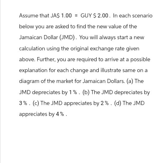 Assume that JA$ 1.00 = GUY $ 2.00. In each scenario
below you are asked to find the new value of the
Jamaican Dollar (JMD). You will always start a new
calculation using the original exchange rate given
above. Further, you are required to arrive at a possible
explanation for each change and illustrate same on a
diagram of the market for Jamaican Dollars. (a) The
JMD depreciates by 1%. (b) The JMD depreciates by
3% (c) The JMD appreciates by 2%. (d) The JMD
appreciates by 4%.