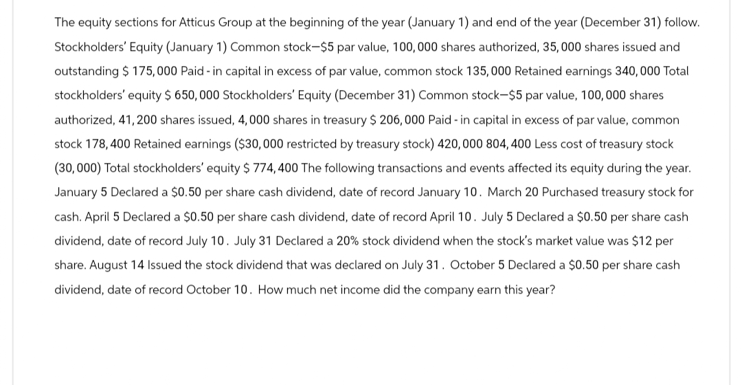 The equity sections for Atticus Group at the beginning of the year (January 1) and end of the year (December 31) follow.
Stockholders' Equity (January 1) Common stock-$5 par value, 100,000 shares authorized, 35,000 shares issued and
outstanding $ 175,000 Paid-in capital in excess of par value, common stock 135,000 Retained earnings 340,000 Total
stockholders' equity $ 650,000 Stockholders' Equity (December 31) Common stock-$5 par value, 100,000 shares
authorized, 41,200 shares issued, 4,000 shares in treasury $ 206,000 Paid-in capital in excess of par value, common
stock 178, 400 Retained earnings ($30,000 restricted by treasury stock) 420,000 804, 400 Less cost of treasury stock
(30,000) Total stockholders' equity $ 774,400 The following transactions and events affected its equity during the year.
January 5 Declared a $0.50 per share cash dividend, date of record January 10. March 20 Purchased treasury stock for
cash. April 5 Declared a $0.50 per share cash dividend, date of record April 10. July 5 Declared a $0.50 per share cash
dividend, date of record July 10. July 31 Declared a 20% stock dividend when the stock's market value was $12 per
share. August 14 Issued the stock dividend that was declared on July 31. October 5 Declared a $0.50 per share cash
dividend, date of record October 10. How much net income did the company earn this year?