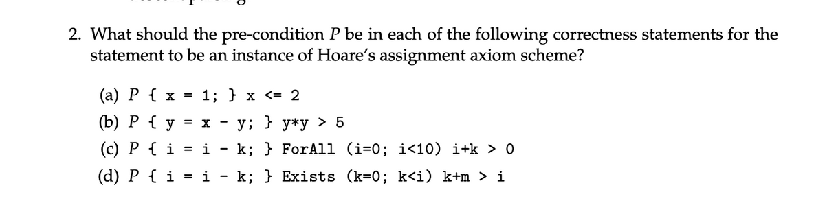 2. What should the pre-condition P be in each of the following correctness statements for the
statement to be an instance of Hoare's assignment axiom scheme?
(a) P { x
(b) P { y
=
1; } x <= 2
= x
-
y; } y*y > 5
(c) P { i
= i
(d) P { i = i
k;
k; } For All (i=0; i<10) i+k > 0
Exists (k=0%; k<i) k+m > i