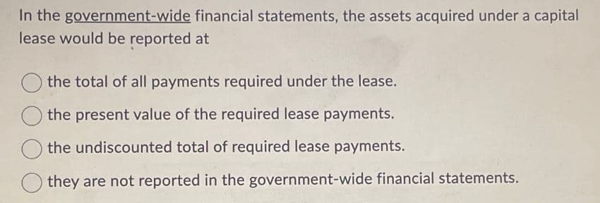 In the government-wide financial statements, the assets acquired under a capital
lease would be reported at
the total of all payments required under the lease.
the present value of the required lease payments.
the undiscounted total of required lease payments.
they are not reported in the government-wide financial statements.