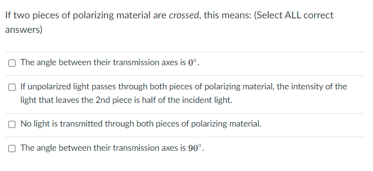If two pieces of polarizing material are crossed, this means: (Select ALL correct
answers)
The angle between their transmission axes is 0°.
☐ If unpolarized light passes through both pieces of polarizing material, the intensity of the
light that leaves the 2nd piece is half of the incident light.
No light is transmitted through both pieces of polarizing material.
The angle between their transmission axes is 90°.