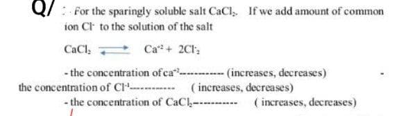 QFor the sparingly soluble salt CaCl. If we add amount of common
ion Cl to the solution of the salt
CaCl₂
Ca2+ 2C12
-the concentration of ca*---------- (increases, decreases)
the concentration of Cl
(increases, decreases)
-the concentration of CaC (increases, decreases)