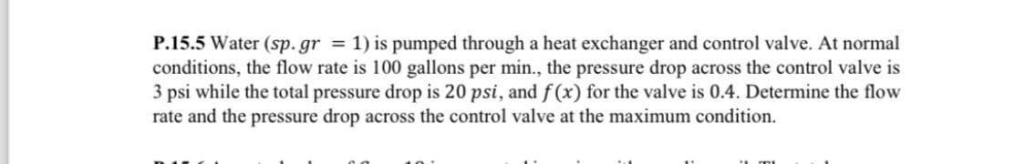 P.15.5 Water (sp.gr = 1) is pumped through a heat exchanger and control valve. At normal
conditions, the flow rate is 100 gallons per min., the pressure drop across the control valve is
3 psi while the total pressure drop is 20 psi, and f(x) for the valve is 0.4. Determine the flow
rate and the pressure drop across the control valve at the maximum condition.