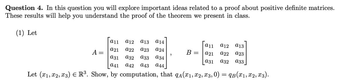 Question 4. In this question you will explore important ideas related to a proof about positive definite matrices.
These results will help you understand the proof of the theorem we present in class.
(1) Let
A =
a11 a12 a13 a14
a21 a22 a23 a24
a31 032 a33 a34
a11 a12 a13
B
=
a21 a22 a23
a31
a32
a33
a41 a42 a43 a44
Let (x1, 12, 13) = R³. Show, by computation, that 9A (x1, x2, x3, 0) = 9B (X1, X2, X3).