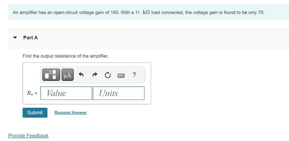 An amplifier has an open-circuit voltage gain of 160. With a 11 k load connected, the voltage gain is found to be only 70.
Part A
Find the output resistance of the amplifier.
Α
Ro=
Value
Submit
Request Answer
Provide Feedback
Units
?